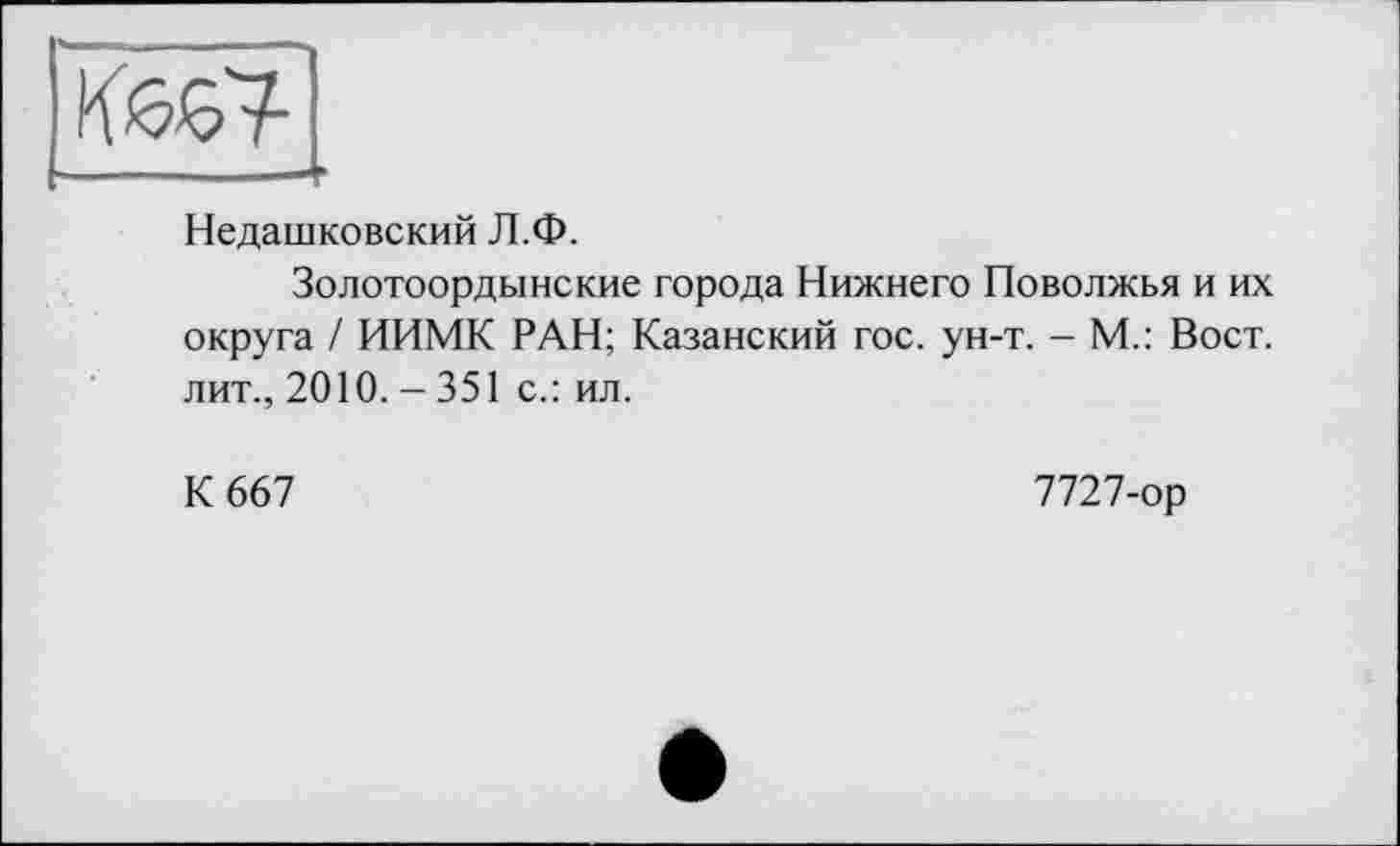 ﻿Недашковский Л.Ф.
Золотоордынские города Нижнего Поволжья и их округа / ИИМК РАН; Казанский гос. ун-т. - М.: Вост, лит., 2010. - 351 с.: ил.
К 667
7727-ор